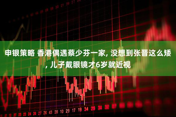 申银策略 香港偶遇蔡少芬一家, 没想到张晋这么矮, 儿子戴眼镜才6岁就近视