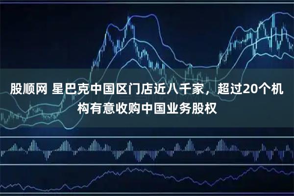 股顺网 星巴克中国区门店近八千家，超过20个机构有意收购中国业务股权