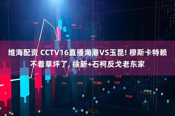 维海配资 CCTV16直播海港VS玉昆! 穆斯卡特赖不着草坪了, 徐新+石柯反戈老东家