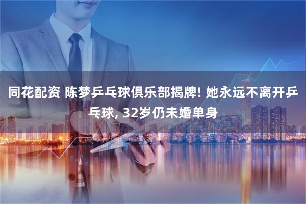 同花配资 陈梦乒乓球俱乐部揭牌! 她永远不离开乒乓球, 32岁仍未婚单身