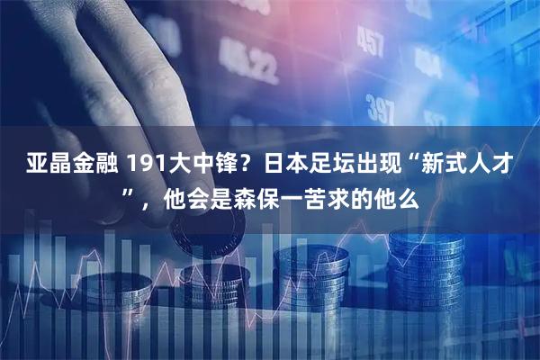 亚晶金融 191大中锋?日本足坛出现“新式人才”,他会是森保一苦求的他么