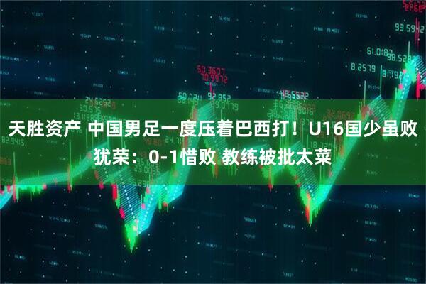 天胜资产 中国男足一度压着巴西打！U16国少虽败犹荣：0-1惜败 教练被批太菜